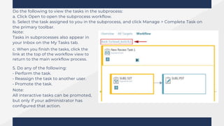 Do the following to view the tasks in the subprocess:
a. Click Open to open the subprocess workflow.
b. Select the task assigned to you in the subprocess, and click Manage > Complete Task on
the primary toolbar.
Note:
Tasks in subprocesses also appear in
your Inbox on the My Tasks tab.
c. When you finish the tasks, click the
link at the top of the workflow view to
return to the main workflow process.
5. Do any of the following:
• Perform the task.
• Reassign the task to another user.
• Promote the task.
Note:
All interactive tasks can be promoted,
but only if your administrator has
configured that action.
 