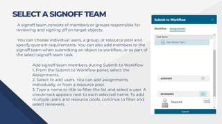 SELECT A SIGNOFF TEAM
A signoff team consists of members or groups responsible for
reviewing and signing off on target objects.
You can choose individual users, a group, or resource pool and
specify quorum requirements. You can also add members to the
signoff team when submitting an object to workflow, or as part of
the select-signoff-team task.
Add signoff team members during Submit to Workflow
1. From the Submit to Workflow panel, select the
Assignments.
2. Select to add users. You can add assignments
individually, or from a resource pool.
3. Type a name or title to filter the list and select a user. A
checkmark appears next to each selected name. To add
multiple users and resource pools, continue to filter and
select reviewers.
 