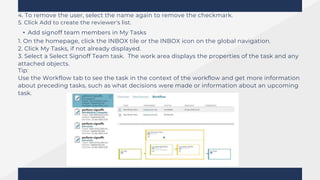 4. To remove the user, select the name again to remove the checkmark.
5. Click Add to create the reviewer's list.
• Add signoff team members in My Tasks
1. On the homepage, click the INBOX tile or the INBOX icon on the global navigation.
2. Click My Tasks, if not already displayed.
3. Select a Select Signoff Team task. The work area displays the properties of the task and any
attached objects.
Tip:
Use the Workflow tab to see the task in the context of the workflow and get more information
about preceding tasks, such as what decisions were made or information about an upcoming
task.
 