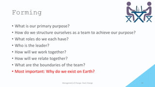 Forming
• What is our primary purpose?
• How do we structure ourselves as a team to achieve our purpose?
• What roles do we each have?
• Who is the leader?
• How will we work together?
• How will we relate together?
• What are the boundaries of the team?
• Most important: Why do we exist on Earth?
Management of Change- Team Change 19
 