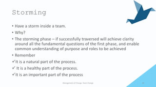 Storming
• Have a storm inside a team.
• Why?
• The storming phase – if successfully traversed will achieve clarity
around all the fundamental questions of the first phase, and enable
common understanding of purpose and roles to be achieved
• Remember
It is a natural part of the process.
 It is a healthy part of the process.
It is an important part of the process
Management of Change- Team Change 20
 