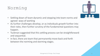 Norming
Management of Change- Team Change 21
• Settling down of team dynamic and stepping into team norms and
agreed ways of working
• As further challenges develop, or as individuals growth further into
their roles, then further scrutiny of the fundamental questions may
happen.
• Tuckman suggested that this settling process can be straightforward
and sequential.
• In fact, there are team that permanently move back and forth
between the norming and storming stages.
 