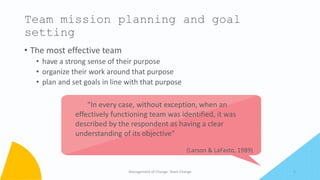 • The most effective team
• have a strong sense of their purpose
• organize their work around that purpose
• plan and set goals in line with that purpose
Management of Change- Team Change 5
Team mission planning and goal
setting
“In every case, without exception, when an
effectively functioning team was identified, it was
described by the respondent as having a clear
understanding of its objective”
(Larson & LaFasto, 1989)
 