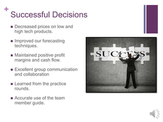 +
Successful Decisions
 Decreased prices on low and
high tech products.
 Improved our forecasting
techniques.
 Maintained positive profit
margins and cash flow.
 Excellent group communication
and collaboration
 Learned from the practice
rounds.
 Accurate use of the team
member guide.
 