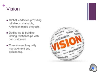 +
Vision
 Global leaders in providing
reliable, sustainable,
American made products.
 Dedicated to building
lasting relationships with
our customers.
 Commitment to quality
management and
excellence.
 