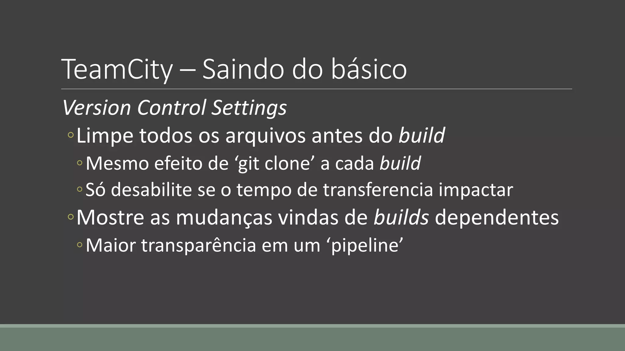 TeamCity – Saindo do básico
Version Control Settings
◦Limpe todos os arquivos antes do build
◦Mesmo efeito de ‘git clone’ a cada build
◦Só desabilite se o tempo de transferencia impactar
◦Mostre as mudanças vindas de builds dependentes
◦Maior transparência em um ‘pipeline’
 