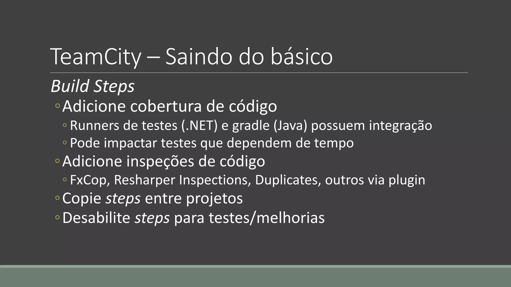 TeamCity – Saindo do básico
Build Steps
◦Adicione cobertura de código
◦ Runners de testes (.NET) e gradle (Java) possuem integração
◦ Pode impactar testes que dependem de tempo
◦Adicione inspeções de código
◦ FxCop, Resharper Inspections, Duplicates, outros via plugin
◦Copie steps entre projetos
◦Desabilite steps para testes/melhorias
 