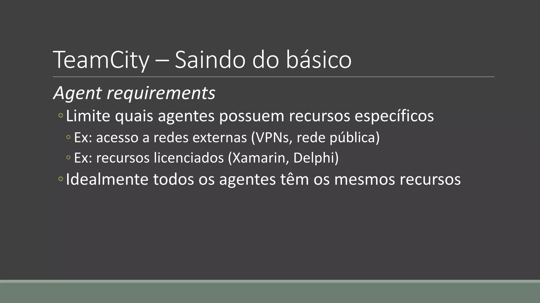 TeamCity – Saindo do básico
Agent requirements
◦Limite quais agentes possuem recursos específicos
◦ Ex: acesso a redes externas (VPNs, rede pública)
◦ Ex: recursos licenciados (Xamarin, Delphi)
◦Idealmente todos os agentes têm os mesmos recursos
 