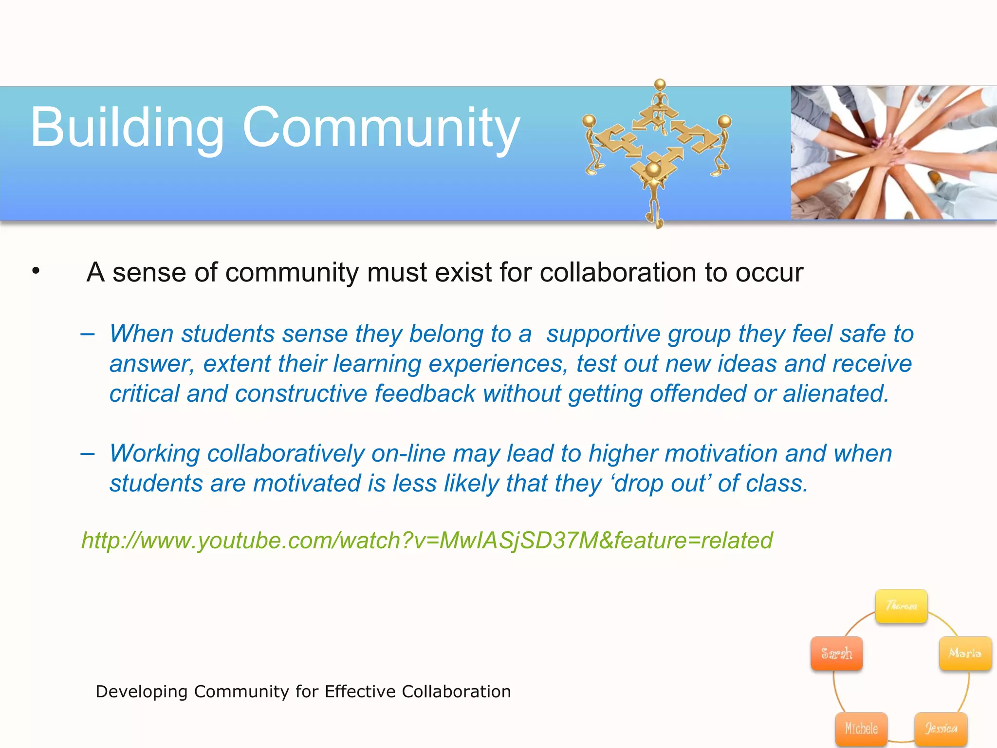 Building Community Developing Community for Effective Collaboration A sense of community must exist for collaboration to occur When students sense they belong to a  supportive group they feel safe to  answer, extent their learning experiences, test out new ideas and receive  critical and constructive feedback without getting offended or alienated.  Working collaboratively on-line may lead to higher motivation and when  students are motivated is less likely that they ‘drop out’ of class.  http ://www.youtube.com/watch?v=MwIASjSD37M&feature=related 