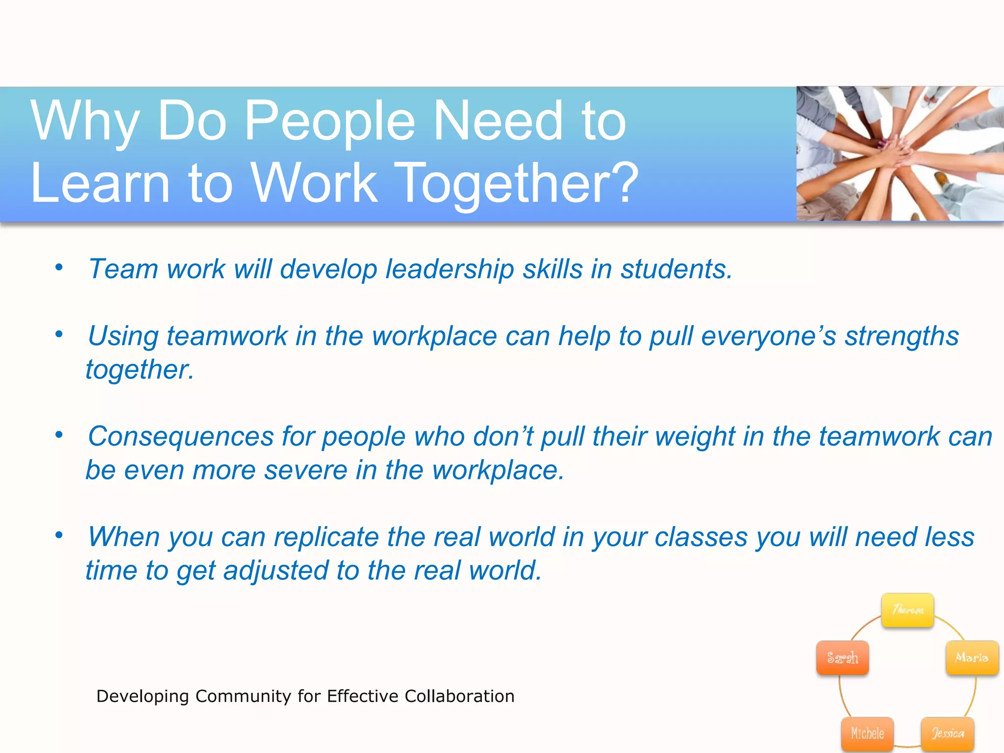 Why Do People Need to Learn to Work Together? Developing Community for Effective Collaboration Team work will develop leadership skills in students.  Using teamwork in the workplace can help to pull everyone’s strengths  together.  Consequences for people who don’t pull their weight in the teamwork can  be even more severe in the workplace. When you can replicate the real world in your classes you will need less  time to get adjusted to the real world.  