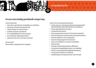 TekstMastering the Mystery
22
In een eenvoudig geordende omgeving
Complexiteit
Context kenmerken
• Oorzaak en gevolg zijn voorspelbaar en zichtbaar
• Het proces of patroon herhaalt zich
• Teams werken in vaste formatie
• Gericht op (massa-) productie
• Er is duidelijkheid over het resultaat
• Er is altijd één oplossing de beste
• Iedereen is het eens over beste resultaat
Rol teamcoach
Waarnemen, categoriseren en reageren
Teams in de uitvoering of productieteams
• Teams met een vaste functie binnen de organisatieB
bijvoorbeeld de polis-fabriek bij een verzekeraar
• Proces-georiënteerde structuur
• Command and control
• Eén manager die aanstuurt en het proces monitort
• Vaste formaties die samenwerken aan product/dienst
• Vaak de backbone van je organisatie
• Kunnen lastig omgaan met schaarste
• Inzet van middelen en mensen is duidelijk
• Best practice
• Gericht op beheersbaarheid en efficiëntie
• Zo optimaal mogelijk gebruiken van middelen
• Werk is strak georganiseerd/geautomatiseerd
• Traag reactievermogen op verandering
• Standaardproces aanpassen kost vaak veel tijd
 
