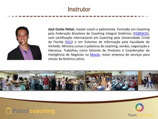 Instrutor
José Carlos Polozi, master coach e palestrante. Formado em Coaching
pela Federação Brasileira de Coaching Integral Sistêmico (FEBRACIS),
com certificação internacional em Coaching pela Universidade Cristã
da Florida (FCU) e em Sistemas de Informação pela Faculdade de
Vinhedo. Ministra cursos e palestras de coaching, vendas, negociação e
liderança. Trabalhou como Gerente de Produtos e Coordenador de
Inteligência de Negócios na Movile, maior empresa de serviços para
celular da América Latina.
Team Coaching
 