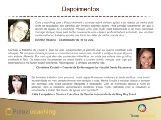 Depoimentos
Com o coaching com o Polozi retomei o controle sobre minhas ações e as rédeas da minha vida,
onde os resultados são gerados por minhas próprias ações. Hoje consigo claramente ver que o
divisor de águas foi o coaching. Possuo uma vida muito mais balanceada e de mais harmonia.
Consigo abraçar meus pais, tenho novamente uma carreira profissional em ascensão, sou um líder
muito melhor no trabalho, e mais que tudo, sou líder da minha própria vida.
Everton Rosário – Coordenador de TI do UOL
Conheci o trabalho do Polozi e logo na aula experimental já percebi que eu queria modificar esta
situação. Na primeira semana já ouvia os comentários dos meus pais, marido e amigos de que algo em
mim estava diferente. Por mais que eles não soubessem identificar, eu sabia que estava mais positiva,
confiante e feliz. Os exercícios fortaleceram os meus ideais e criaram novas crenças, que hoje são
motivadoras e me fazem seguir em frente. Reconquistei a direção da minha vida.
Christiane Castelli – Gerente de Enfermagem do Hospital Dante Pazzanese
Eu também trabalho com pessoas, mais especificamente mulheres e pude verificar uma maior
assertividade no meu comportamento em relação à elas. Minha função é motivar, liderar e sempre
ser exemplo, isso exige bastante disciplina e dedicação. Com os exercícios diários o nível de
atenção, foco e disciplina aumentaram bastante. Estou muito satisfeita com o resultado e
recomendo a todos! Um divisor de águas com certeza!!!
Kátia Escapelete – Diretora Executiva de Vendas independente da Mary Kay Brasil
Team Coaching
 