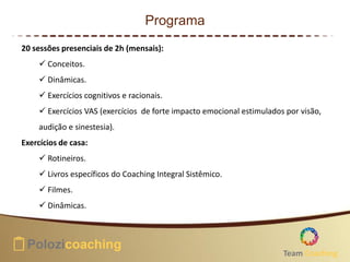 Programa
20 sessões presenciais de 2h (mensais):
 Conceitos.
 Dinâmicas.
 Exercícios cognitivos e racionais.
 Exercícios VAS (exercícios de forte impacto emocional estimulados por visão,
audição e sinestesia).
Exercícios de casa:
 Rotineiros.
 Livros específicos do Coaching Integral Sistêmico.
 Filmes.
 Dinâmicas.
Team Coaching
 