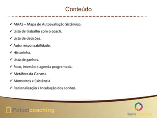 Conteúdo
 MAAS – Mapa de Autoavaliação Sistêmico.
 Lista de trabalho com o coach.
 Lista de decisões.
 Autorresponsabilidade.
 Historinha.
 Lista de ganhos.
 Foco, imersão e agenda programada.
 Metáfora da Gaivota.
 Momentos x Existência.
 Racionalização / Incubação dos sonhos.
Team Coaching
 