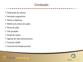 Conteúdo
 Ordenação de valores.
 Gerando congruência.
 Metas e objetivos.
 MAAS com elenco de ações.
 Plano de ação.
 Três posições.
 Grade de metas.
 Agenda da vida extraordinária.
 Conceito 10/90.
 Carta de orientação pessoal.
Team Coaching
 
