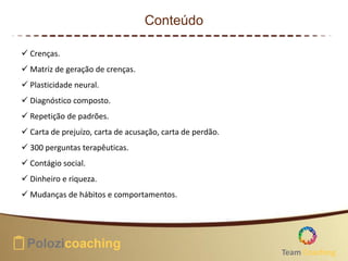 Conteúdo
 Crenças.
 Matriz de geração de crenças.
 Plasticidade neural.
 Diagnóstico composto.
 Repetição de padrões.
 Carta de prejuízo, carta de acusação, carta de perdão.
 300 perguntas terapêuticas.
 Contágio social.
 Dinheiro e riqueza.
 Mudanças de hábitos e comportamentos.
Team Coaching
 