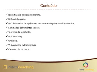 Conteúdo
 Identificação e seleção de rotina.
 Linha de Lousada.
 As 18 maneiras de aprimorar, restaurar e resgatar relacionamentos.
 Eliminando sentimentos tóxicos.
 Teorema da satisfação.
 Autocoaching.
 Gratidão.
 Visão da vida extraordinária.
 Caminho de recursos.
Team Coaching
 