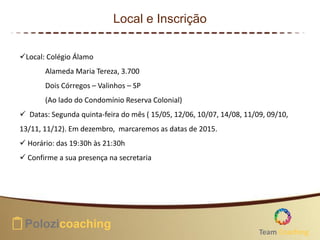 Local e Inscrição
Local: Colégio Álamo
Alameda Maria Tereza, 3.700
Dois Córregos – Valinhos – SP
(Ao lado do Condomínio Reserva Colonial)
 Datas: Segunda quinta-feira do mês ( 15/05, 12/06, 10/07, 14/08, 11/09, 09/10,
13/11, 11/12). Em dezembro, marcaremos as datas de 2015.
 Horário: das 19:30h às 21:30h
 Confirme a sua presença na secretaria
Team Coaching
 