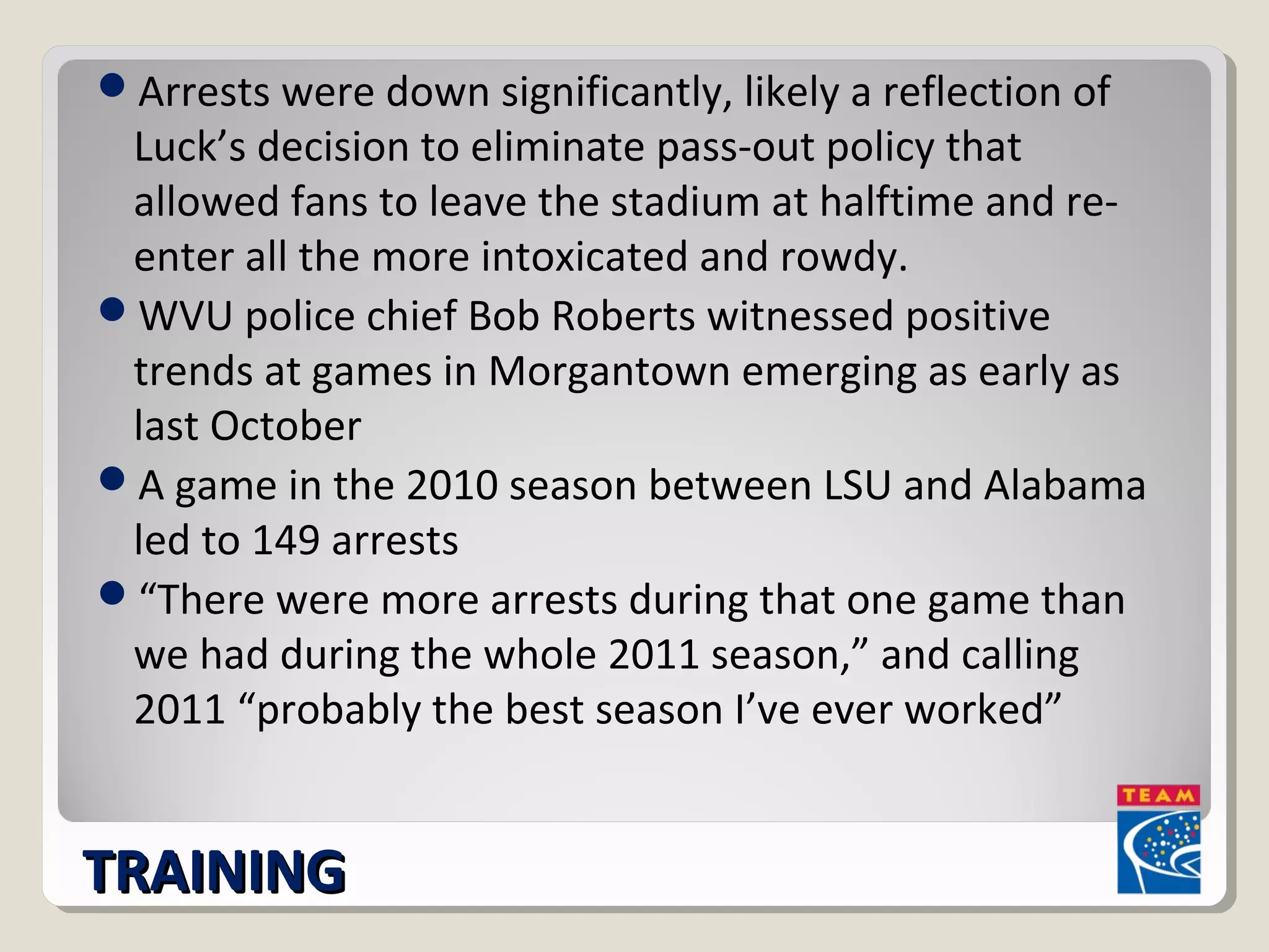 Arrests were down significantly, likely a reflection of 
Luck’s decision to eliminate pass-out policy that 
allowed fans to leave the stadium at halftime and re-enter 
all the more intoxicated and rowdy. 
WVU police chief Bob Roberts witnessed positive 
trends at games in Morgantown emerging as early as 
last October 
A game in the 2010 season between LSU and Alabama 
led to 149 arrests 
“There were more arrests during that one game than 
we had during the whole 2011 season,” and calling 
2011 “probably the best season I’ve ever worked” 
TTRRAAIINNIINNGG 
 