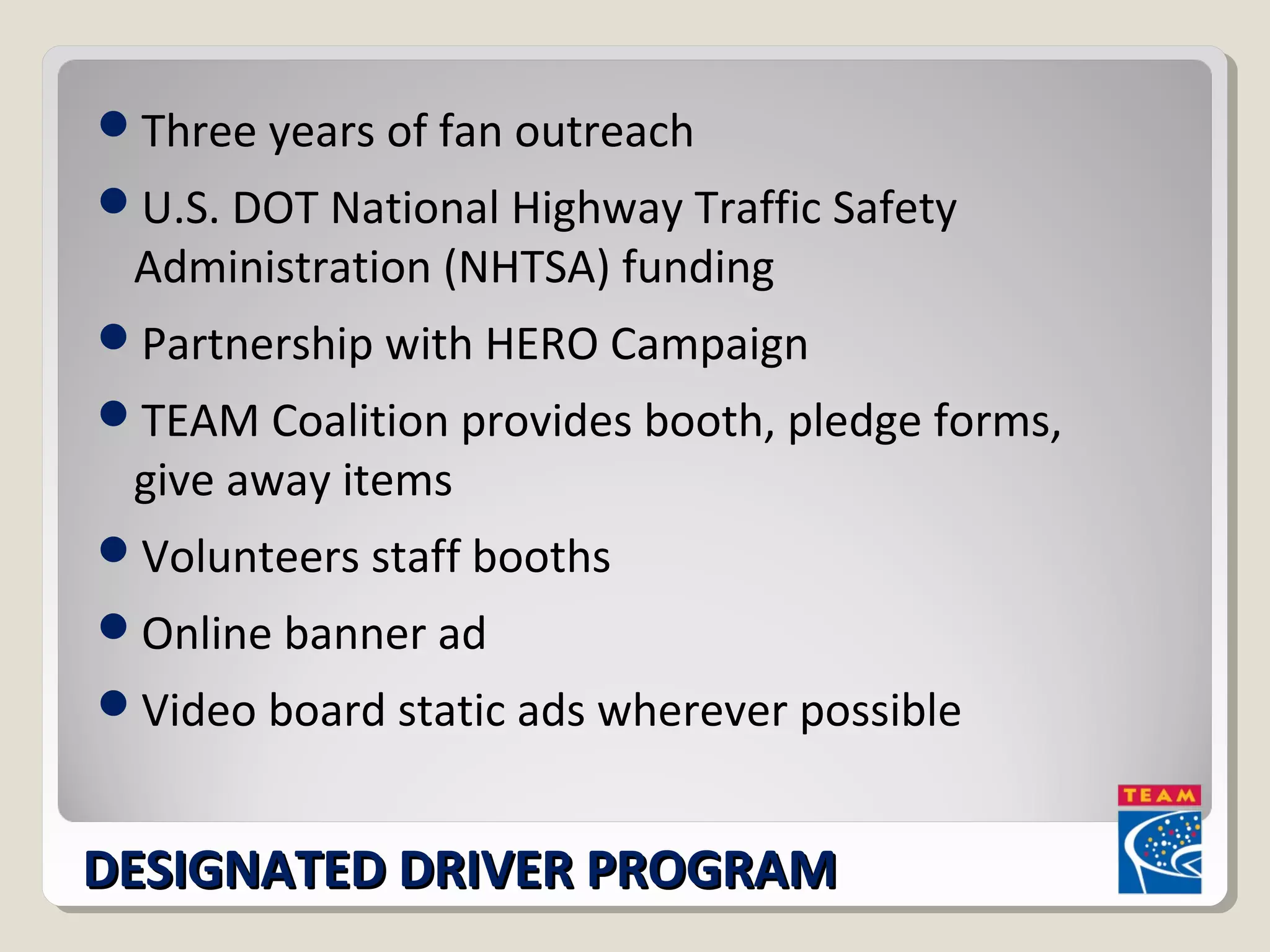 Three years of fan outreach 
U.S. DOT National Highway Traffic Safety 
Administration (NHTSA) funding 
Partnership with HERO Campaign 
TEAM Coalition provides booth, pledge forms, 
give away items 
Volunteers staff booths 
Online banner ad 
Video board static ads wherever possible 
DDEESSIIGGNNAATTEEDD DDRRIIVVEERR PPRROOGGRRAAMM 
 