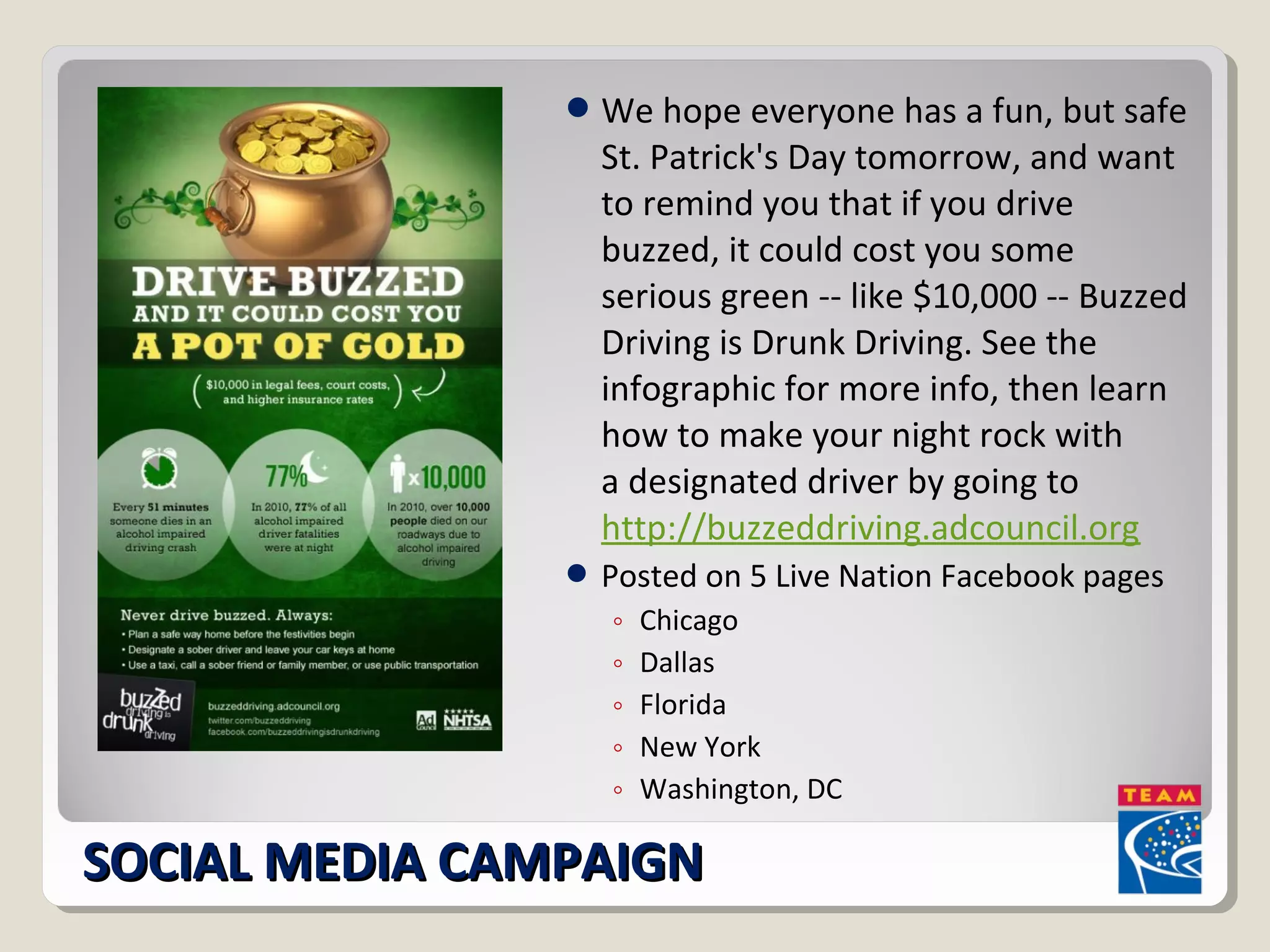We hope everyone has a fun, but safe 
St. Patrick's Day tomorrow, and want 
to remind you that if you drive 
buzzed, it could cost you some 
serious green -- like $10,000 -- Buzzed 
Driving is Drunk Driving. See the 
infographic for more info, then learn 
how to make your night rock with 
a designated driver by going to 
http://buzzeddriving.adcouncil.org 
Posted on 5 Live Nation Facebook pages 
◦ Chicago 
◦ Dallas 
◦ Florida 
◦ New York 
◦ Washington, DC 
SSOOCCIIAALL MMEEDDIIAA CCAAMMPPAAIIGGNN 
 