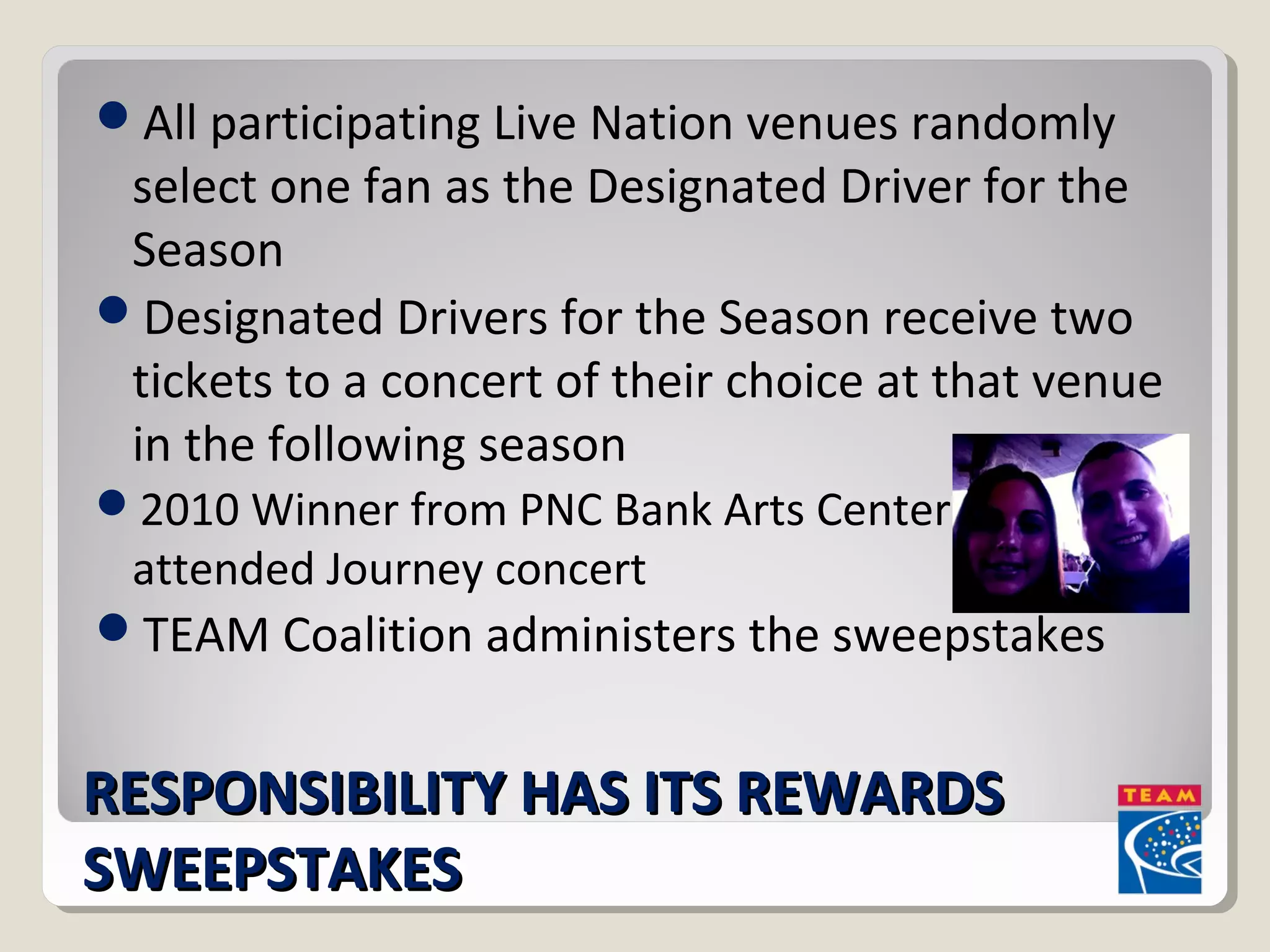All participating Live Nation venues randomly 
select one fan as the Designated Driver for the 
Season 
Designated Drivers for the Season receive two 
tickets to a concert of their choice at that venue 
in the following season 
2010 Winner from PNC Bank Arts Center 
attended Journey concert 
TEAM Coalition administers the sweepstakes 
RREESSPPOONNSSIIBBIILLIITTYY HHAASS IITTSS RREEWWAARRDDSS 
SSWWEEEEPPSSTTAAKKEESS 
 