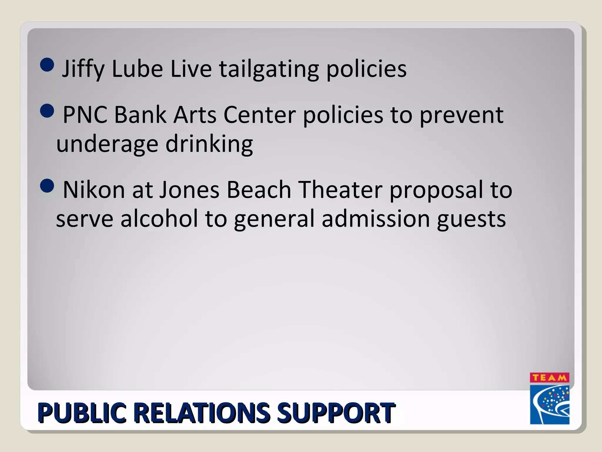 Jiffy Lube Live tailgating policies 
PNC Bank Arts Center policies to prevent 
underage drinking 
Nikon at Jones Beach Theater proposal to 
serve alcohol to general admission guests 
PPUUBBLLIICC RREELLAATTIIOONNSS SSUUPPPPOORRTT 
 