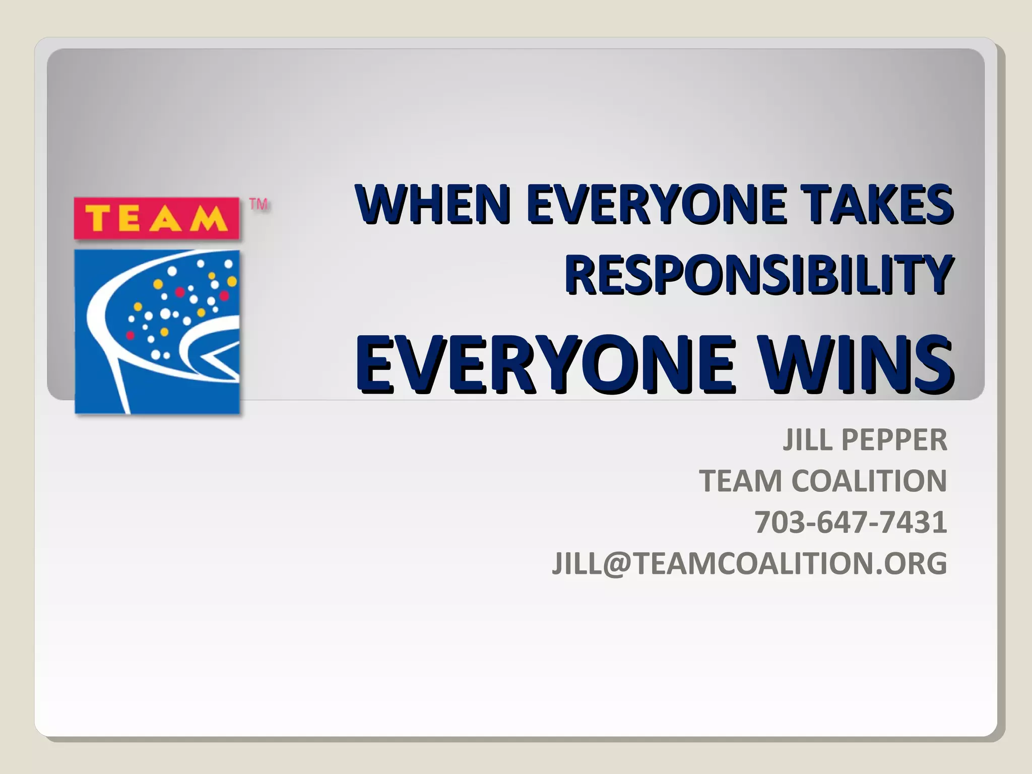 WWHHEENN EEVVEERRYYOONNEE TTAAKKEESS 
RREESSPPOONNSSIIBBIILLIITTYY 
EEVVEERRYYOONNEE WWIINNSS 
JILL PEPPER 
TEAM COALITION 
703-647-7431 
JILL@TEAMCOALITION.ORG 
