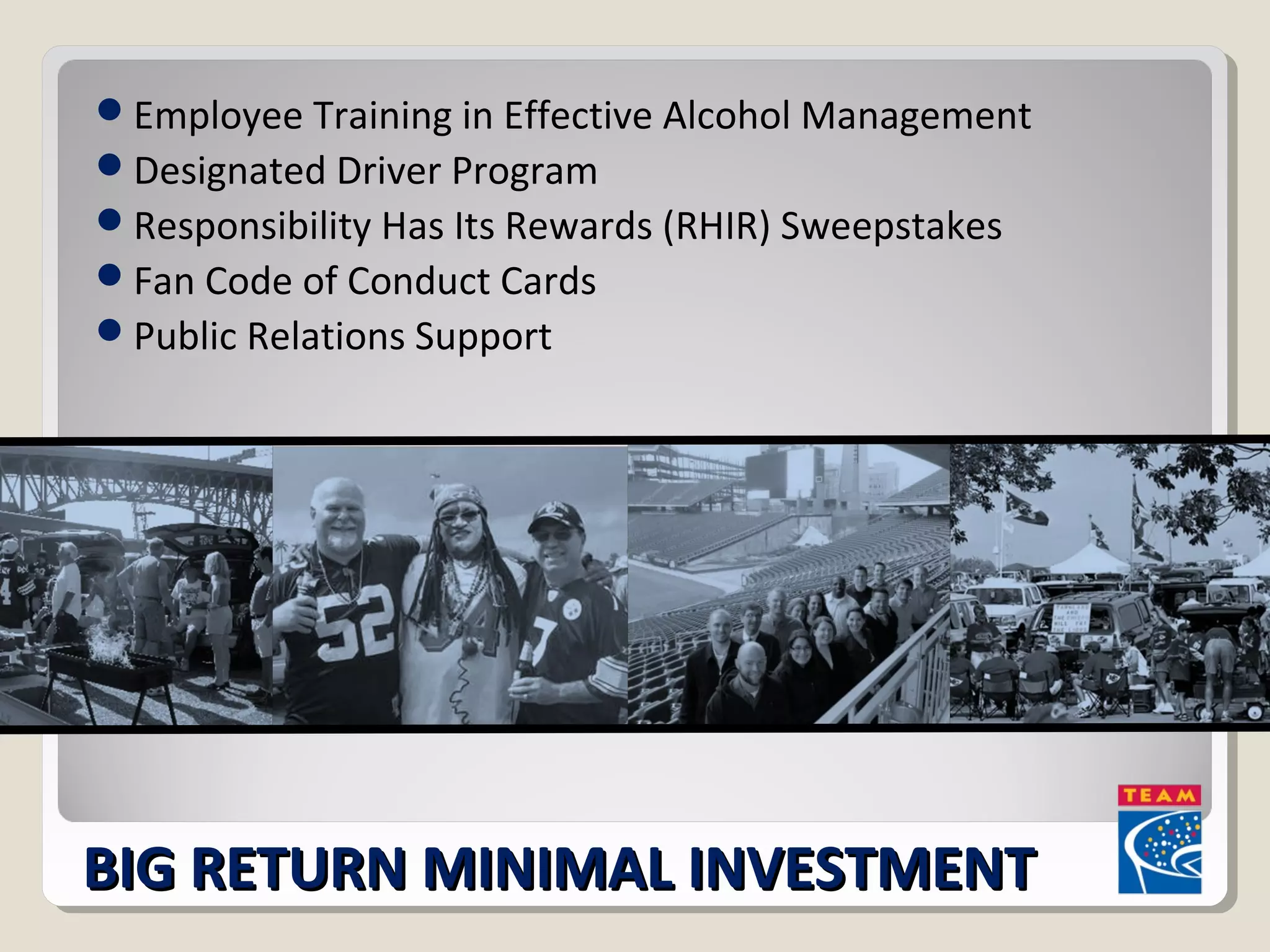 Employee Training in Effective Alcohol Management 
Designated Driver Program 
Responsibility Has Its Rewards (RHIR) Sweepstakes 
Fan Code of Conduct Cards 
Public Relations Support 
BIG RREETTUURRNN MMIINNIIMMAALL IINNVVEESSTTMMEENNTT 
 