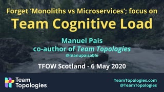TeamTopologies.com
@TeamTopologies
Forget ‘Monoliths vs Microservices’; focus on
Team Cognitive Load
Manuel Pais
co-author of Team Topologies
@manupaisable
TFOW Scotland - 6 May 2020
 