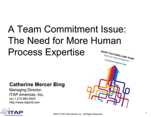 Catherine Mercer Bing
Managing Director,
ITAP Americas, Inc.
(w) 1.215.860.5640
http://www.itapintl.com
1
©2015 ITAP International, Inc. All Rights Reserved.
A Team Commitment Issue:
The Need for More Human
Process Expertise
 