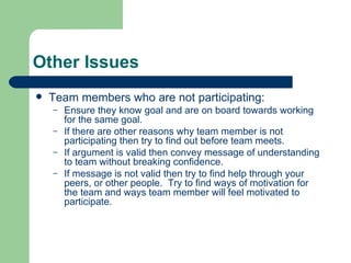 Other Issues Team members who are not participating: Ensure they know goal and are on board towards working for the same goal. If there are other reasons why team member is not participating then try to find out before team meets. If argument is valid then convey message of understanding to team without breaking confidence. If message is not valid then try to find help through your peers, or other people.  Try to find ways of motivation for the team and ways team member will feel motivated to participate. 