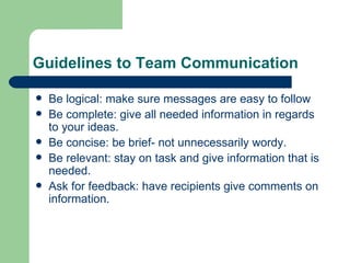 Guidelines to Team Communication Be logical: make sure messages are easy to follow Be complete: give all needed information in regards to your ideas. Be concise: be brief- not unnecessarily wordy. Be relevant: stay on task and give information that is needed. Ask for feedback: have recipients give comments on information. 