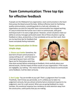 Team Communication: Three top tips
for effective feedback
If people are the lifeblood of any organisation, team communication is the heart
that pumps the blood around the body. Without effective tools for facilitating
quality communication, everything grinds to a halt and, ultimately, no
organisation can exist for long after team communication has stopped working.
It’s easy to think that the human race is born to communicate, with great
techniques built-in to every single person. However, certain situations make our
ability to convey messages particularly weak. One of these situations is giving
feedback on ideas, productivity, or how somebody carries out their work. Here
are my top three tips for feedback that
leaves everybody feeling motivated.

Team communication in three
simple steps
1. Choose your battles Sometime, the
best form of team communication is
saying nothing at all – and that doesn’t
mean ignoring your team until they
figure out for themselves what they
have done wrong! Before embarking on feedback, think carefully about your
desired results, and the impact of these results on your organisation. If the results
are negligible, say nothing – this means that when you do choose to communicate
some feedback, it will be taken seriously.



2. Don’t judge ‘You are terrible at your job’! That’s a judgement that I’ve made.
Thankfully, I don’t know you personally, so it’s unlikely you’ve taken my
judgement seriously. But you almost certainly had an emotional response to my
judgement, even for a split second. When you are giving feedback to a team
member, this emotional response has a tendency to steal attention away from
the constructive, useful points that you are making.
 