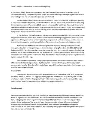 Team Compost:Sustainabilityfoundwithincomposting
& Fukumoto,2004). Pigswill alsogrowwell andstaycleanandtheyare able to performnatural
activitieslikerooting,thusreducingstress. Asfor the community,exposure of pathogensfromanimal
manure to groundand surface waterresourcesisminimized.
The advantagesof the deeplittersystemincludeitssimplicity;itrequiresnowaterforwashing,
it provideswarmthforthe animal,constanthoof actionreducesfliesorpests,odorisminimizedduring
the compostingprocess(Fukumoto,2010),waterisnot neededforwashingof the pen,drainage isnot
neededtherefore wastewaterdoesnotentergroundwaterandsurface water. There isrich,organic soil
withinthe compostbinsthatcan be usedforcrop production,andlaboror workeffortsare reduced
comparedto that of a wash-downsystem.
In the Marianas, the dry litterwaste managementsystemusesavailable carbonmaterial suchas
chippedcoconuthusks,woodchipsorothersuch materialsasbeddinginpigpensof small scale swine
operations. Thissystemallowsfarmerstosafelymanage animalswhile promotingahealthyandclean
environmentthroughthe sustainable utilizationof animal waste andcarbonmaterialsascompost.
As forHawai’i,the KealiaFarm’smodel significantlyimprovesthe original drylitterwaste
managementsystembyincorporatingpensizeswithslopesrangingfrom15 to 1 to 20 to 1 (Tulang&
Fukumoto,2002). Wood chipsand grass cuttingare usedas litter;bothmaterialsare excellentbedding
material forthe hogsand keepthe pensdry. Howeverthe KealisandMasazuFarms realizedthatusing
macadamianut husksyieldedbestresults. Also,the use of the macadamiahusksforthe dry litterwaste
systemproducedhealthypigs.
SimilartoAmericanSamoa,suchpiggerysystemdoesnotrelyonwaterto move the waste out
of the penand intoa storage tank; the dry littersystemeliminatesthe majorpotentialsourcesof
contaminatedrunoffs. Otherbenefitsinclude:lowerwaterbillsandlaborcoststo the farmbecause pen
washingisvirtuallyeliminated.
Research Site
Thisresearchbeganand wasconductedfromFebruary9, 2015 to March 28, 2015 at the Leota
residence inkea’au,Hawaii. The piggerycurrentlyoperateswithboththe deeplittersystemandthe
washdownmethod. Withinthe piggery,the drylittermethodisusedinonlyfivepens,andthe wash
downmethodisusedinsevenpens;thustotalstotwelve pensaltogether.
Vermicompost
Whenit comesto sustainable practices,compositingisano brainer.Compostingallowstotake various
formsof organicwaste and transformitintoa nutrientrichmaterial torejuvenate andenhance soils.
Compostingrequirescertainorganicmaterialsandconditionsthatmayneedhumaninputforbest
results.Atthe beginningof the semesterTeamCompostmemberschoose differentmethodsof
compostingtechniquestoresearchandexperiment.Teammembersmetweeklytoshare their
individualresultsandlearnfromeachother.We have compiledapapersummarizingthe techniqueswe
researchand experimentedwith.
 