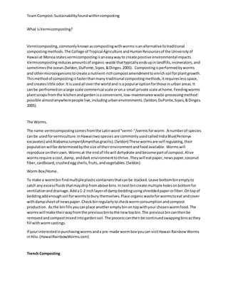 Team Compost:Sustainabilityfoundwithincomposting
What isVermicomposting?
Vermicomposting,commonlyknownascompostingwithwormsisanalternative totraditional
compostingmethods.The College of Tropical Agriculture andHumanResourcesof the Universityof
Hawaii at Monoa statesvermicompostingisaneasywayto create positive environmentalimpacts.
Vermicompostingreducesamountsof organic-waste thattypicallyendsupinlandfills,incinerators,and
sometimesthe ocean.(Seldon,DuPonte,Sipes,&Dinges.2005). Compostingisperformedbyworms
and othermicroorganismstocreate a nutrient-richcompostamendmenttoenrichsoil forplantgrowth.
Thismethodof compostingisfasterthanmany traditional compostingmethods,itrequireslessspace,
and createslittle odor.Itisusedall overthe worldand isa popularoptionforthose inurban areas.It
can be perfromedonalarge scale commerical scale oron a small private scale athome.Feedingworms
plantscraps fromthe kitchenandgardenisa convenient,low-maintenance waste-processingmethod
possible almostanywherepeople live,includingurbanenvironments.(Seldon,DuPonte,Sipes,&Dinges.
2005).
The Worms.
The name vermicompostingcomesfromthe Latinword"vermi-"/vermisforworm. A numberof species
can be usedforvermiculture.InHawaii twospecies are commonlyusedcalledIndiaBlue(Perionyx
excavates) andAlabamaJumper(Amynthasgracilis).(Seldon) These wormsare self regulating,their
populationwillbe determinedbythe size of theirenvironmentandfoodavailable. Wormswill
reproduce ontheirown.Wormsat the endof life will dehydrate andbecome partof compost.Alive
wormsrequire acool,damp, anddark environmenttothrive.Theywill eatpaper,newspaper,coconut
fiber,cardboard,crushedeggshells,fruits,andvegetables.(Seldon)
Worm Box/Home.
To make a wormbinfindmultipleplasticcontainersthatcanbe stacked.Leave bottombinemptyto
catch any excessfluidsthatmaydripfromabove bins.Innextbincreate multiple holesonbottomfor
ventilationanddrainage.Adda1-2 inchlayerof damp beddingusingshreddedpaperorfiber.Ontopof
beddingaddenoughsoil forwormstobury themselves.Place organicwaste forwormstoeat andcover
withdampsheetof newspaper.Checkbinregularlytocheckwormconsumptionandcompost
production. Asthe binfillsyoucanplace anotheremptybinon topwithyour chosenwormfood.The
wormswill make theirwayfromthe previousbintothe new topbin.The previousbincanthenbe
removedandcompostmixedintogardensoil.The processcanthenbe continuedswappingbinsasthey
fill withwormcastings.
If your interestedinpurchasingwormsanda pre-made wormbox youcan visitHawaii Rainbow Worms
inHilo.(HawaiiRainbowWorms.com)
Trench Composting
 