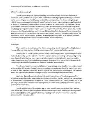 Team Compost:Sustainabilityfoundwithincomposting
What isTrench Composting?
Trench Composting(PitComposting) allowsyoutoanaerobicallycompostusingyourfruit,
vegetable,garden,andkitchenscraps.If there isdefinite space todiglarge holeswhere youlivethen
trenchcompostingcan beneficial foryourgarden.Maintaining moisture levelsandsiftingthrough
rubbishare unnecessarywiththisspecifictype of method.If youare planningongrowingaflowerbed
or addingto yourexistinggardenbed,pitcompostingwouldbe asmartchoice.Extra leftoverscanbe
placedwhere nutritionisneededinyourthrivinggarden.Plantrootsare nourishedfromdeepinside
soil,bydiggingalarge trench,flowersare sustainedandgiventhe correctnutritionquickly.Yourherbal
arrangementwill developastrongroot systemandbe able to sufficientlycope withdry,moist,andhot
weatherconditions.Lessattentionisalsorequired.Additionally,odorsare non-existentbecause of the
depthof the trench (Vanderlinden).However,dependingonwhatyouwant toaccomplish,there are
several techniquesgardenerscanuse thatis consideredTrenchcomposting.
Techniques:
There are three distinctmethodsforTrenchcomposting:TrenchRotation,Trenchingbetween
rows,and Dipand Drop. Each methodhasprovensuccessful if youdesire afree formgarden.
Withregards to TrenchRotation,organicmatteris necessarytocreate appropriate pathwaysof
nutrients.Generally,agardenisdividedintothreesections:trenchcomposting,pathway,andgrowing
zone.Dependingonhowlongyouare planningtokeep yourtrenchcompost,itis recommendedto
rotate the compostto differentlocationsinyourpatch.Amongsta three yearperiod,if done correctly,
compostingsitesshouldbe spreadacrossthe entire allotment(Vanderlinden).
Trenchingbetweenrowsare mosteffectiveinvegetable gardens.Once the rowsare developed
witha considerable amountof space inbetweenproduce,compostscrapsshouldbe placedinthe rows.
In orderto place the scraps effectively,atrenchmustbe dug to nourishthe soil androots. The materials
addedwill eventuallybreakdownandbegintocreate a sustainable garden(Vanderlinden).
Lastly,the Dip andDrop methodisconsideredthe easiestformof Trenchcomposting.This
procedure canalso be usedinBotanical Gardensand shrubborders.Inorder to complete,alargerbowl
of vegetableandfruitpeelingsare necessary.A 12 inch hole mustbe dugin a garden,and kitchenscraps
are simplyplacedinthe hole andcovered.Thisprocedure canbe done asoftenas possible.Itisquick,
and simple (Vanderlinden).
Trench compostingisafast and easywayto make your life more sustainable.There are long
termaffectsthat couldstrengthenagarden,or simplycreate aquickfix to propup yourwiltingflower
and vegetable bed.Iwouldsuggest thistechniquetoa beginnerswhohave troublekeepingtheir
produce healthyandsustainable.
 