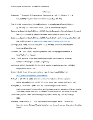 Team Compost:Sustainabilityfoundwithincomposting
References
Bruggeman,V.,Decuypere,E.,Onagbesan,O.,Waldroup,P.W.,Bull,L.S., Flowers,W.L.,&
Carr, J. (2005). Encyclopediaof Animal Science (Vol.1,pp.205-836)
Cole,H.H. (19).IntroductiontoLivestockProduction:IncludingDairyandPoultry(2ndnded.,
pp.594-603). San FrancisoAndLondon,CA:W. H. FreemanandCompany.
Duponte,M.,Sipes,B.Seldon,P.,&Dinges,K.(2005, August).CompostingWormsforHawaii.Retrieved
May 14, 2015, fromhttp://www.ctahr.hawaii.edu/oc/freepubs/pdf/HG-46.pdf
Duponte,M.,Sipes,B.Seldon,P.,&Dinges,K.(2005, August).Small-Scale Vermicomposting.Retrieved
May 14, 2015, from http://www.ctahr.hawaii.edu/oc/freepubs/pdf/HG-45.pdf
Ensminger,M.E. (1970). Swine Science (4ththed.,pp.427-429). Danville,IL:The Interstate
PrintersandPublishhers,Inc
Fukumoto,G.K.(2010, August).DryLitterSystemsforSmall ScalingPiggeryOperations.In
Hanai’Ai/The FoodProvider.
Javitz,T. (2012, August3).Is the DeepLitterSystemRightforyour Homestead.InMother
Earth News:The Original Guide toLivingWisely.
Mormino,K. S.(2013, October18). The DeepLitterMethodof Waste ManagementinChicken
Coops.InThe ChickenChick.
Seldon,P.(n.d.).Hawaii RainbowWormsHome Page.RetrievedMay12, 2015, from
http://Hawaiirainbowworms.com/index.html.
Taylor,R. E., & Field,T.G. (2004). ScientificFarmAnimal Production:AnIntroductionto
Animal Science (8ththed.,pp.537-552). Upper Saddle River,NJ:Pearson/Prentice Hall.
Tulang,M.C., & FukumotoG.K.(2002, June 18). Sustainable Agriculture inHawai’i:
ImplementationandEvaluationof the ModifiedDryLitterWaste ManagementSystemundera
Tropical Agricultural Ecosystem. InCollege of Tropical Agriculture andHumanResources.
Vanderlinden,Colleen. "WhatIsTrenchComposting?"AboutHome.N.p.,2015. Web.19 Apr.
2015.
Wimberly,JandFukumoto,G.K..2004. A portable dry-litterpigpen. AWM-2.Cooperative
ExtensionService Collegeof Tropical AgricultureandHumanResources,Universityof Hawai’i at
Manoa.
 