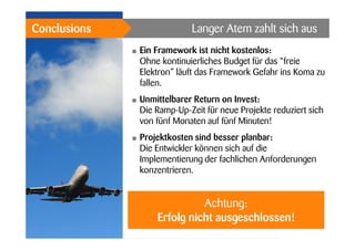 Langer Atem zahlt sich aus

Conclusions
•

Ein Framework ist nicht kostenlos:
Ohne kontinuierliches Budget für das “freie
Elektron” läuft das Framework Gefahr ins Koma zu
fallen.

•

Unmittelbarer Return on Invest:
Die Ramp-Up-Zeit für neue Projekte reduziert sich
von fünf Monaten auf fünf Minuten!

•

Projektkosten sind besser planbar:
Die Entwickler können sich auf die
Implementierung der fachlichen Anforderungen
konzentrieren.

Achtung:
Erfolg nicht ausgeschlossen!

 