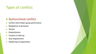 Types of conflict
 Dysfunctional conflict
 Conflict that hinders group performance
 Resignation of personnel
 Tension
 Dissatisfaction
 Creation of distrust
 Goal displacement
 Weakening of organization
 