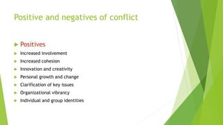 Positive and negatives of conflict
 Positives
 Increased involvement
 Increased cohesion
 Innovation and creativity
 Personal growth and change
 Clarification of key issues
 Organizational vibrancy
 Individual and group identities
 
