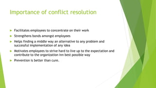 Importance of conflict resolution
 Facilitates employees to concentrate on their work
 Strengthens bonds amongst employees
 Helps finding a middle way an alternative to any problem and
successful implementation of any idea
 Motivates employees to strive hard to live up to the expectation and
contribute to the organization inn best possible way
 Prevention is better than cure.
 