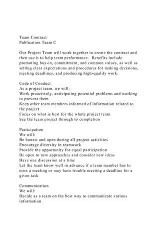Team Contract
Publication Team C
Our Project Team will work together to create the contract and
then use it to help team performance. Benefits include
promoting buy-in, commitment, and common values, as well as
setting clear expectations and procedures for making decisions,
meeting deadlines, and producing high-quality work.
Code of Conduct
As a project team, we will:
Work proactively, anticipating potential problems and working
to prevent them
Keep other team members informed of information related to
the project
Focus on what is best for the whole project team
See the team project through to completion
Participation
We will:
Be honest and open during all project activities
Encourage diversity in teamwork
Provide the opportunity for equal participation
Be open to new approaches and consider new ideas
Have one discussion at a time
Let the team know well in advance if a team member has to
miss a meeting or may have trouble meeting a deadline for a
given task
Communication
We will:
Decide as a team on the best way to communicate various
information
 