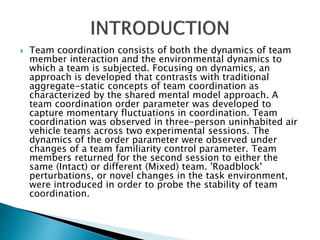  Team coordination consists of both the dynamics of team
member interaction and the environmental dynamics to
which a team is subjected. Focusing on dynamics, an
approach is developed that contrasts with traditional
aggregate-static concepts of team coordination as
characterized by the shared mental model approach. A
team coordination order parameter was developed to
capture momentary fluctuations in coordination. Team
coordination was observed in three-person uninhabited air
vehicle teams across two experimental sessions. The
dynamics of the order parameter were observed under
changes of a team familiarity control parameter. Team
members returned for the second session to either the
same (Intact) or different (Mixed) team. 'Roadblock'
perturbations, or novel changes in the task environment,
were introduced in order to probe the stability of team
coordination.
 
