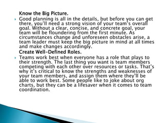 Know the Big Picture.
 Good planning is all in the details, but before you can get
there, you’ll need a strong vision of your team’s overall
goal. Without a clear, concise, and concrete goal, your
team will be floundering from the first minute. As
circumstances change and unforeseen obstacles arise, a
team leader must keep the big picture in mind at all times
and make changes accordingly.
Create Well-Defined Roles.
 Teams work best when everyone has a role that plays to
their strength. The last thing you want is team members
competing with each other over resources or tasks. That’s
why it’s critical to know the strengths and weaknesses of
your team members, and assign them where they’ll be
able to work best. Some people like to joke about org
charts, but they can be a lifesaver when it comes to team
coordination.
 