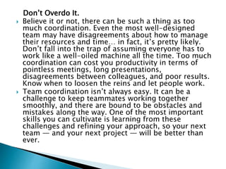 Don’t Overdo It.
 Believe it or not, there can be such a thing as too
much coordination. Even the most well-designed
team may have disagreements about how to manage
their resources and time… in fact, it’s pretty likely.
Don’t fall into the trap of assuming everyone has to
work like a well-oiled machine all the time. Too much
coordination can cost you productivity in terms of
pointless meetings, long presentations,
disagreements between colleagues, and poor results.
Know when to loosen the reins and let people work.
 Team coordination isn’t always easy. It can be a
challenge to keep teammates working together
smoothly, and there are bound to be obstacles and
mistakes along the way. One of the most important
skills you can cultivate is learning from these
challenges and refining your approach, so your next
team — and your next project — will be better than
ever.
 