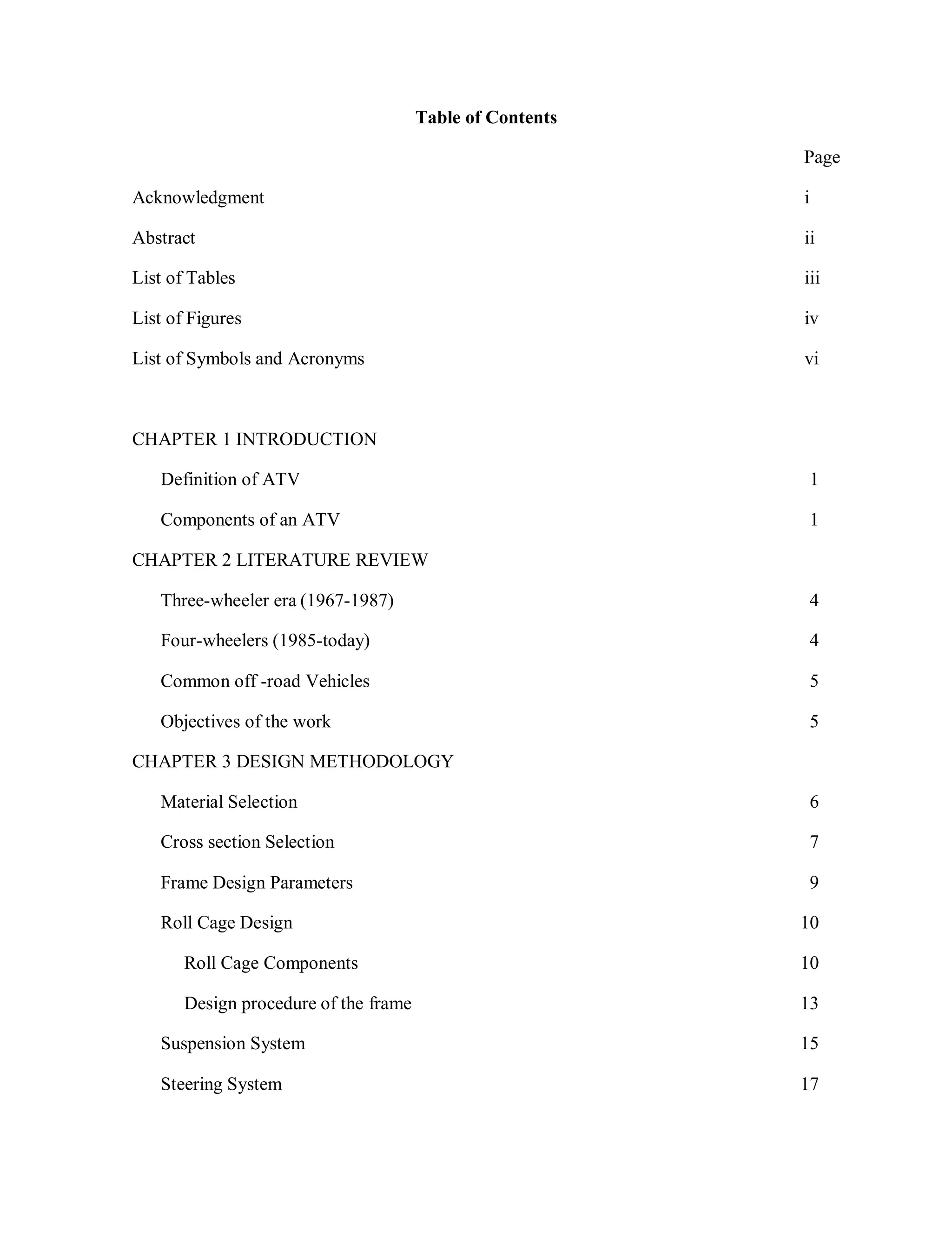 Table of Contents
Page
Acknowledgment i
Abstract ii
List of Tables iii
List of Figures iv
List of Symbols and Acronyms vi
CHAPTER 1 INTRODUCTION
Definition of ATV 1
Components of an ATV 1
CHAPTER 2 LITERATURE REVIEW
Three-wheeler era (1967-1987) 4
Four-wheelers (1985-today) 4
Common off -road Vehicles 5
Objectives of the work 5
CHAPTER 3 DESIGN METHODOLOGY
Material Selection 6
Cross section Selection 7
Frame Design Parameters 9
Roll Cage Design 10
Roll Cage Components 10
Design procedure of the frame 13
Suspension System 15
Steering System 17
 