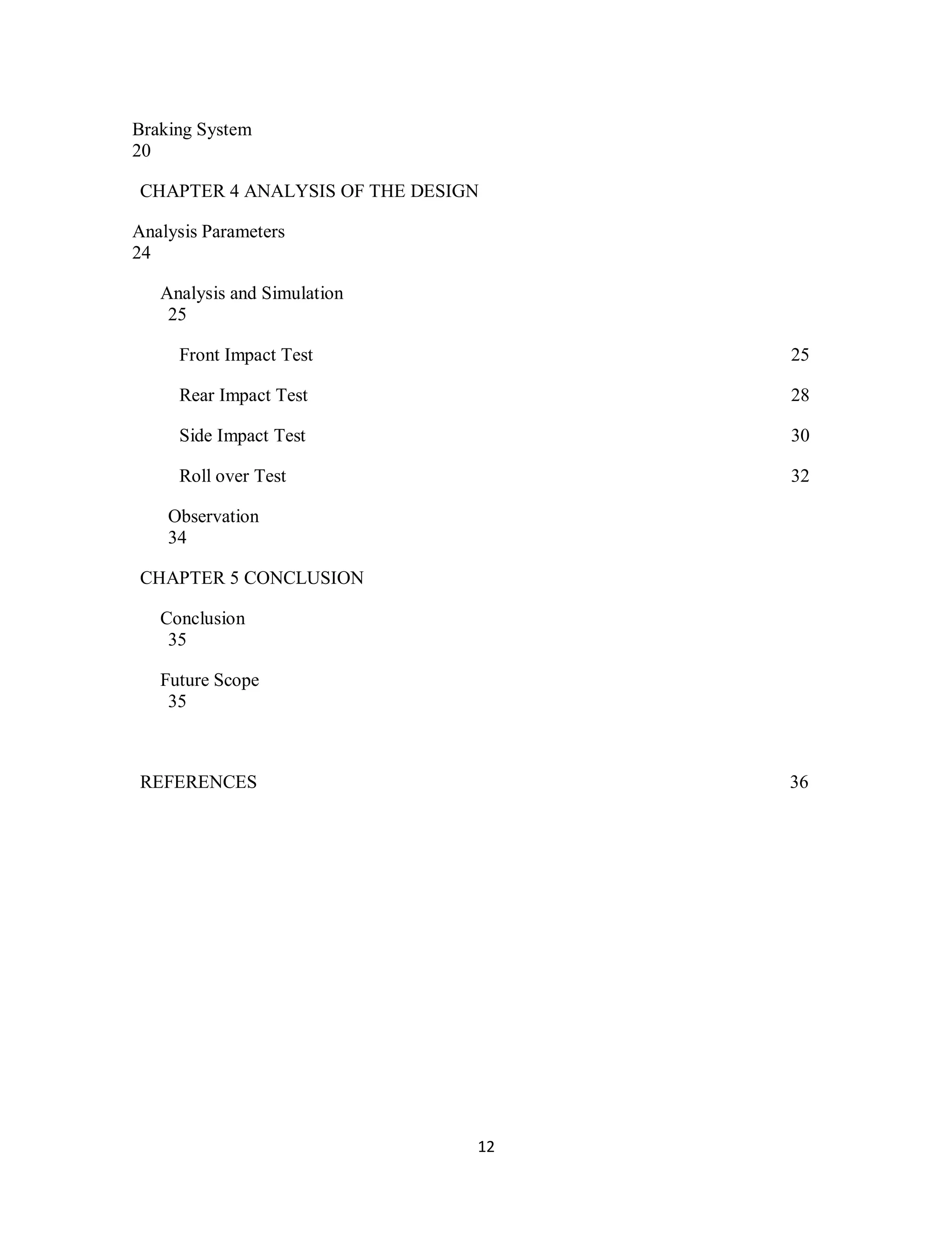 12
Braking System
20
CHAPTER 4 ANALYSIS OF THE DESIGN
Analysis Parameters
24
Analysis and Simulation
25
Front Impact Test 25
Rear Impact Test 28
Side Impact Test 30
Roll over Test 32
Observation
34
CHAPTER 5 CONCLUSION
Conclusion
35
Future Scope
35
REFERENCES 36
 