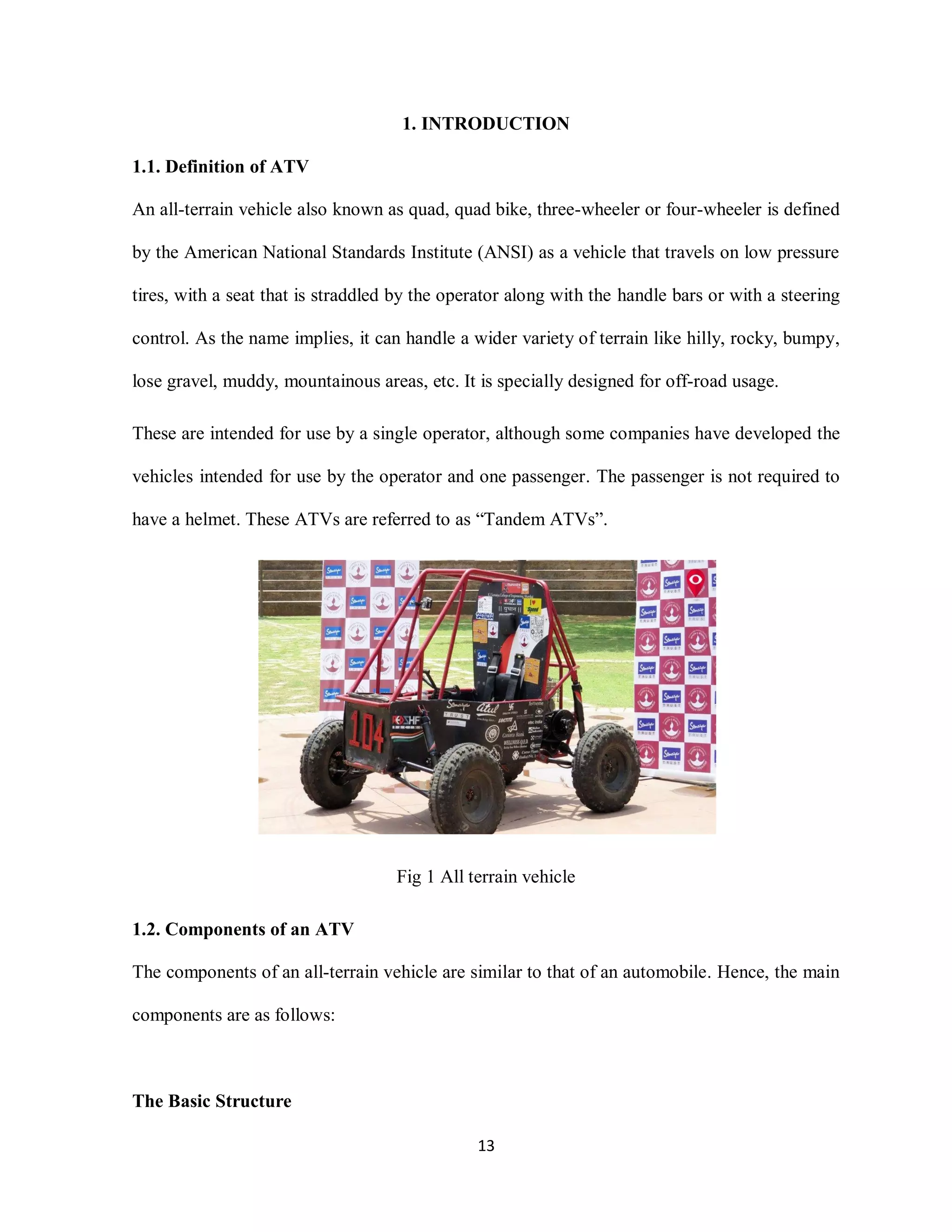 13
1. INTRODUCTION
1.1. Definition of ATV
An all-terrain vehicle also known as quad, quad bike, three-wheeler or four-wheeler is defined
by the American National Standards Institute (ANSI) as a vehicle that travels on low pressure
tires, with a seat that is straddled by the operator along with the handle bars or with a steering
control. As the name implies, it can handle a wider variety of terrain like hilly, rocky, bumpy,
lose gravel, muddy, mountainous areas, etc. It is specially designed for off-road usage.
These are intended for use by a single operator, although some companies have developed the
vehicles intended for use by the operator and one passenger. The passenger is not required to
have a helmet. These ATVs are referred to as “Tandem ATVs”.
Fig 1 All terrain vehicle
1.2. Components of an ATV
The components of an all-terrain vehicle are similar to that of an automobile. Hence, the main
components are as follows:
The Basic Structure
 